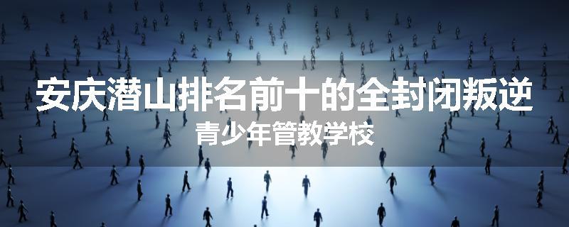 安庆潜山排名前十的全封闭叛逆青少年管教学校