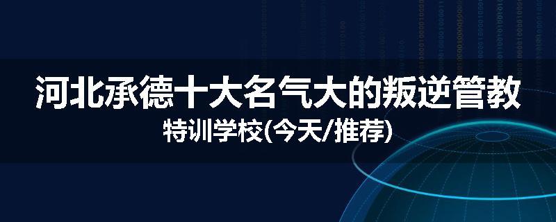 河北承德十大名气大的叛逆管教特训学校(今天/推荐)