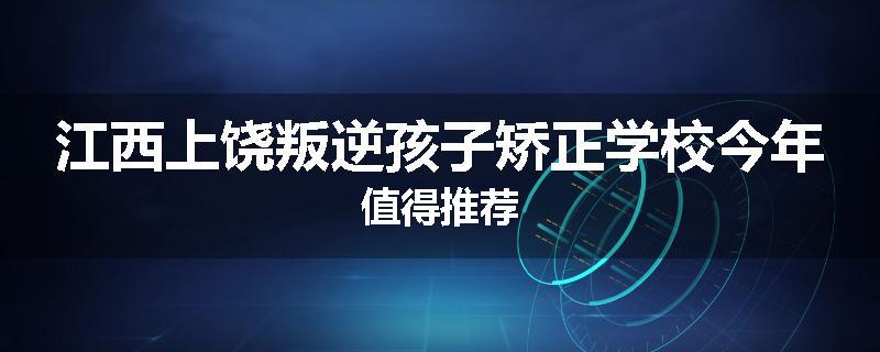 江西上饶叛逆孩子矫正学校今年值得推荐