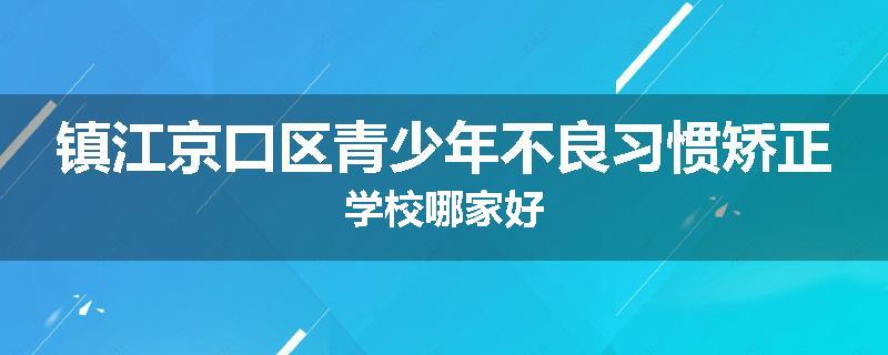 镇江京口区青少年不良习惯矫正学校哪家好