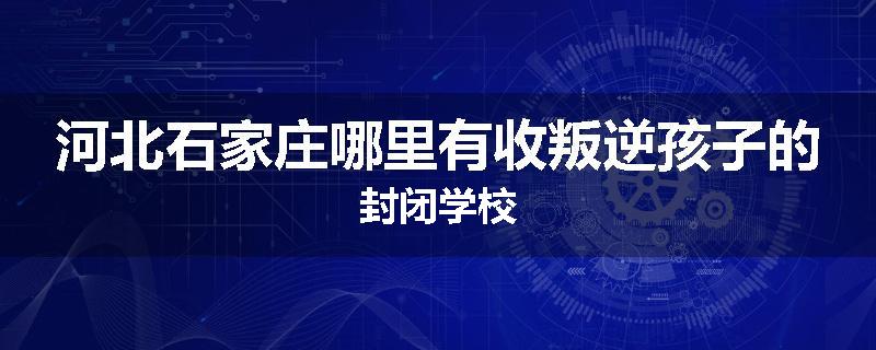 河北石家庄哪里有收叛逆孩子的封闭学校