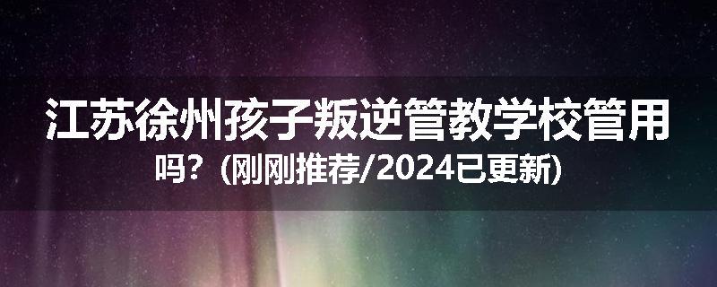 江苏徐州孩子叛逆管教学校管用吗？(刚刚推荐/2024已更新)