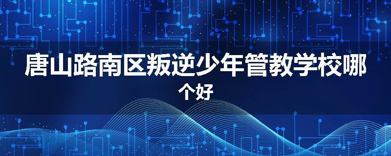 唐山路南区叛逆少年管教学校哪个好