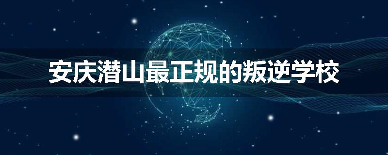 安庆潜山最正规的叛逆学校