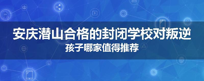 安庆潜山合格的封闭学校对叛逆孩子哪家值得推荐