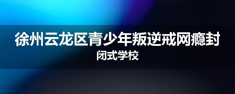 徐州云龙区青少年叛逆戒网瘾封闭式学校