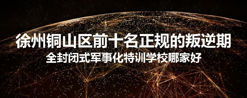 徐州铜山区前十名正规的叛逆期全封闭式军事化特训学校哪家好