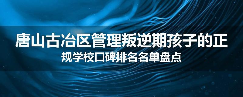 唐山古冶区管理叛逆期孩子的正规学校口碑排名名单盘点