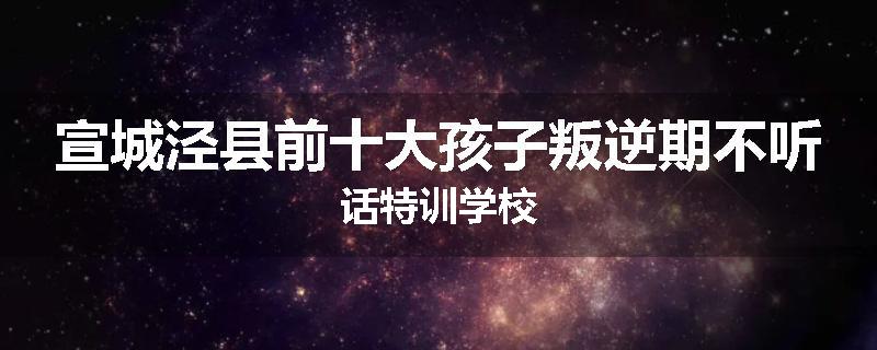 宣城泾县前十大孩子叛逆期不听话特训学校