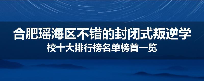 合肥瑶海区不错的封闭式叛逆学校十大排行榜名单榜首一览