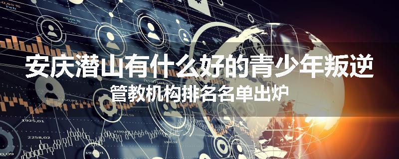 安庆潜山有什么好的青少年叛逆管教机构排名名单出炉