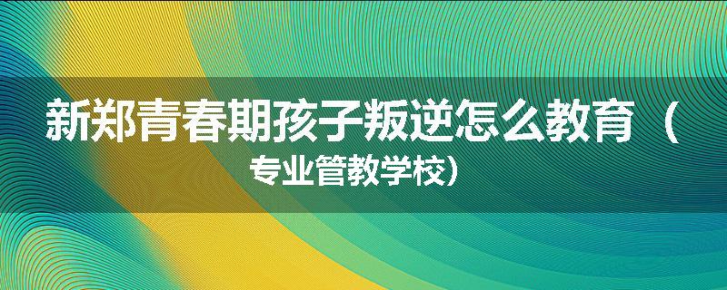 新郑青春期孩子叛逆怎么教育（专业管教学校）