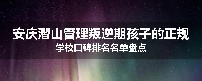 安庆潜山管理叛逆期孩子的正规学校口碑排名名单盘点
