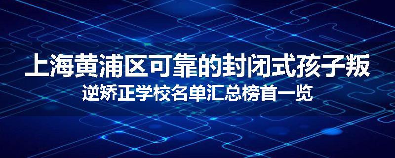 上海黄浦区可靠的封闭式孩子叛逆矫正学校名单汇总榜首一览