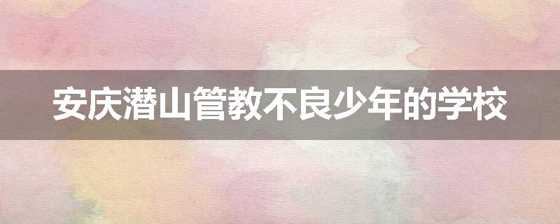 安庆潜山管教不良少年的学校