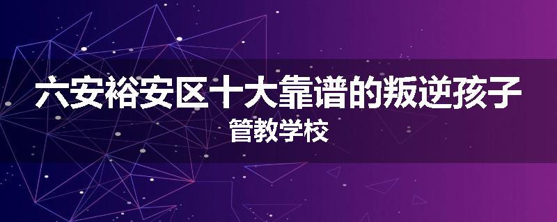 六安裕安区十大靠谱的叛逆孩子管教学校