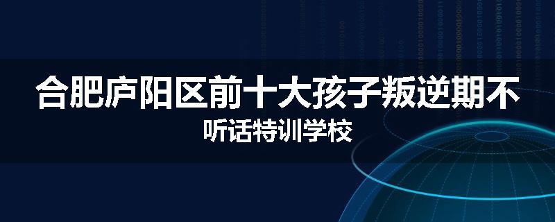 合肥庐阳区前十大孩子叛逆期不听话特训学校