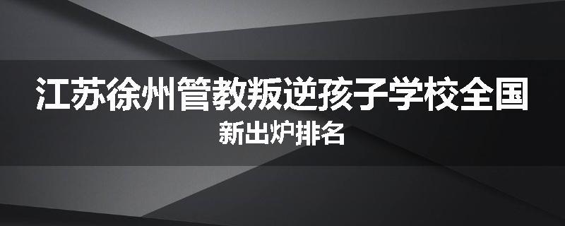 江苏徐州管教叛逆孩子学校全国新出炉排名