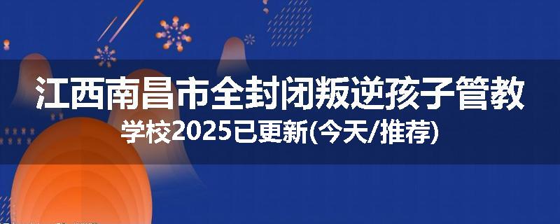 江西南昌市全封闭叛逆孩子管教学校2025已更新(今天/推荐)