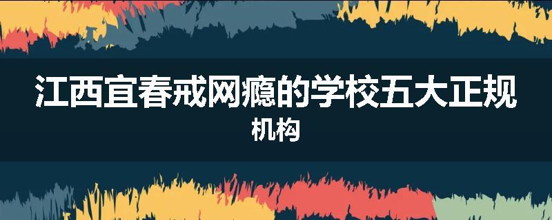 江西宜春戒网瘾的学校五大正规机构
