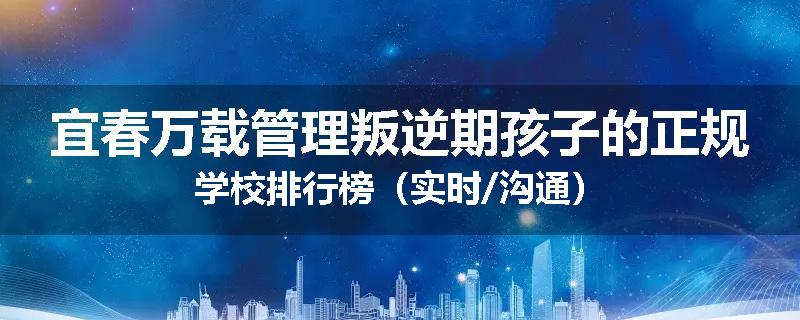 宜春万载管理叛逆期孩子的正规学校排行榜（实时/沟通）
