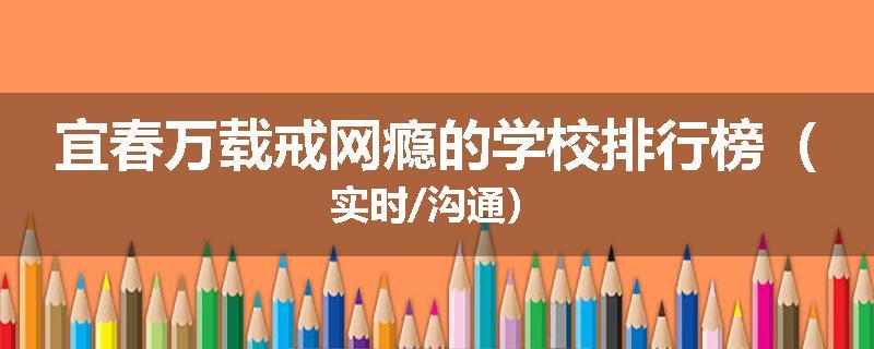 宜春万载戒网瘾的学校排行榜（实时/沟通）