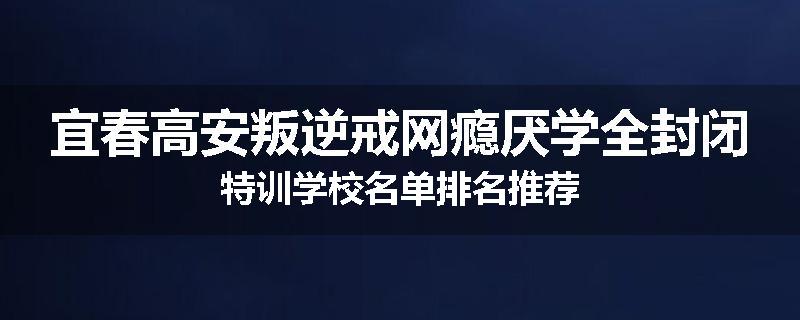 宜春高安叛逆戒网瘾厌学全封闭特训学校名单排名推荐