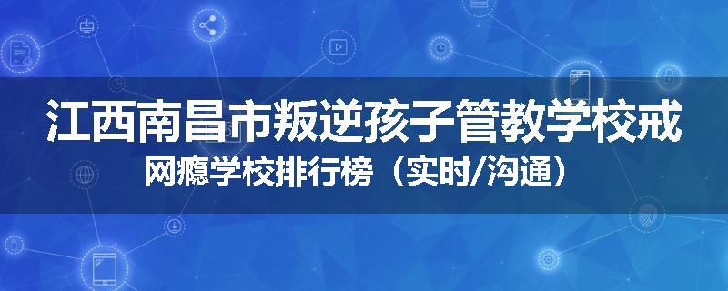 江西南昌市叛逆孩子管教学校戒网瘾学校排行榜（实时/沟通）