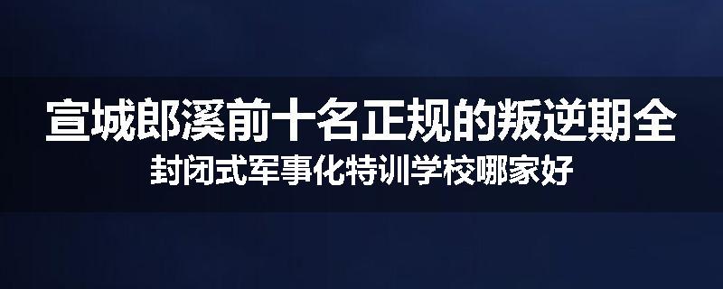 宣城郎溪前十名正规的叛逆期全封闭式军事化特训学校哪家好