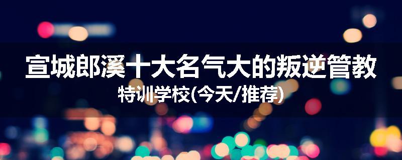 宣城郎溪十大名气大的叛逆管教特训学校(今天/推荐)