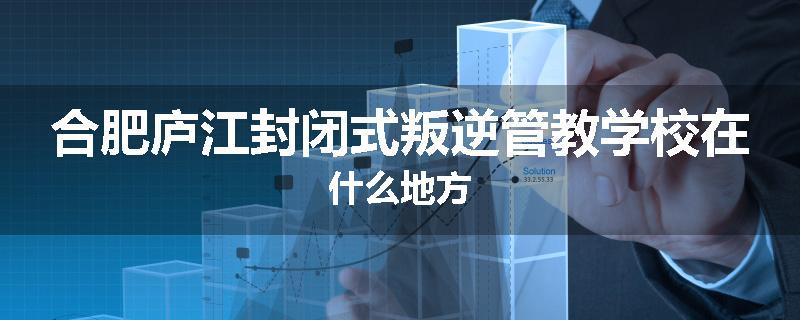 合肥庐江封闭式叛逆管教学校在什么地方