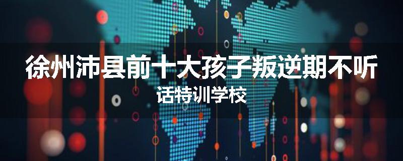 徐州沛县前十大孩子叛逆期不听话特训学校
