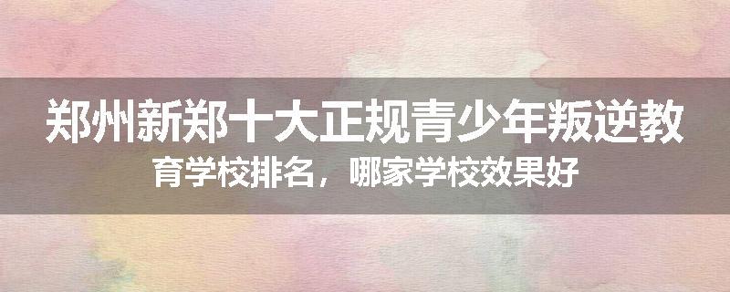 郑州新郑十大正规青少年叛逆教育学校排名，哪家学校效果好