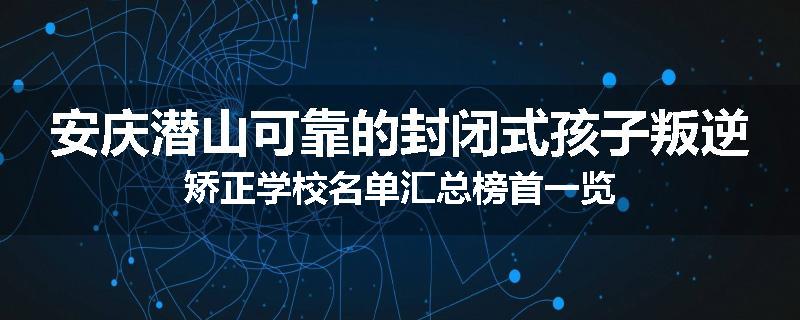安庆潜山可靠的封闭式孩子叛逆矫正学校名单汇总榜首一览