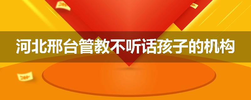 河北邢台管教不听话孩子的机构
