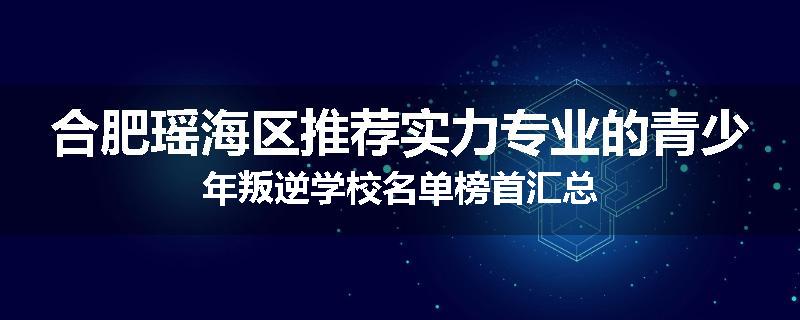 合肥瑶海区推荐实力专业的青少年叛逆学校名单榜首汇总