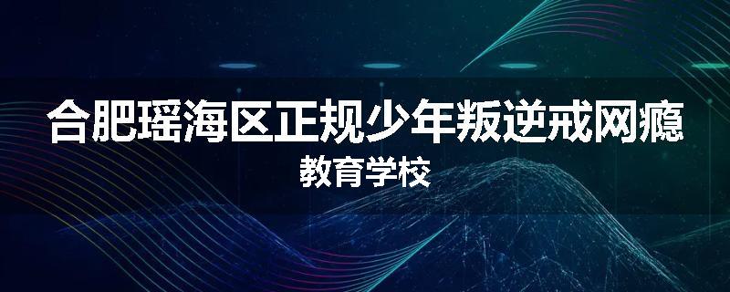 合肥瑶海区正规少年叛逆戒网瘾教育学校