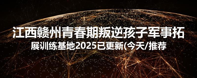 江西赣州青春期叛逆孩子军事拓展训练基地2025已更新(今天/推荐)