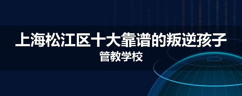 上海松江区十大靠谱的叛逆孩子管教学校