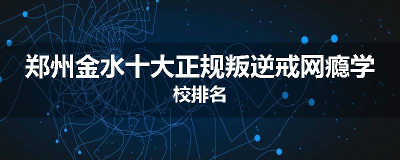 郑州金水十大正规叛逆戒网瘾学校排名