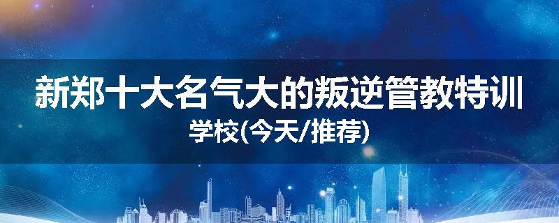 新郑十大名气大的叛逆管教特训学校(今天/推荐)