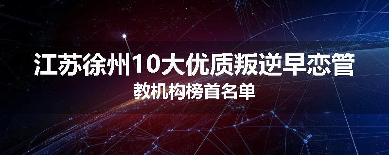 江苏徐州10大优质叛逆早恋管教机构榜首名单