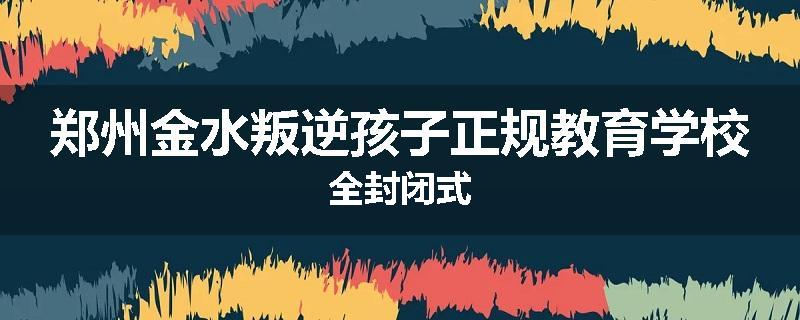 郑州金水叛逆孩子正规教育学校全封闭式