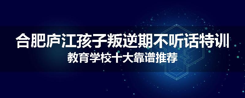 合肥庐江孩子叛逆期不听话特训教育学校十大靠谱推荐