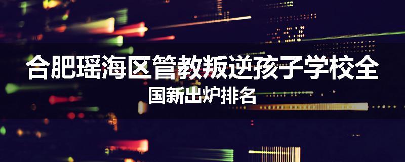 合肥瑶海区管教叛逆孩子学校全国新出炉排名