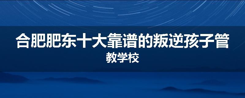 合肥肥东十大靠谱的叛逆孩子管教学校