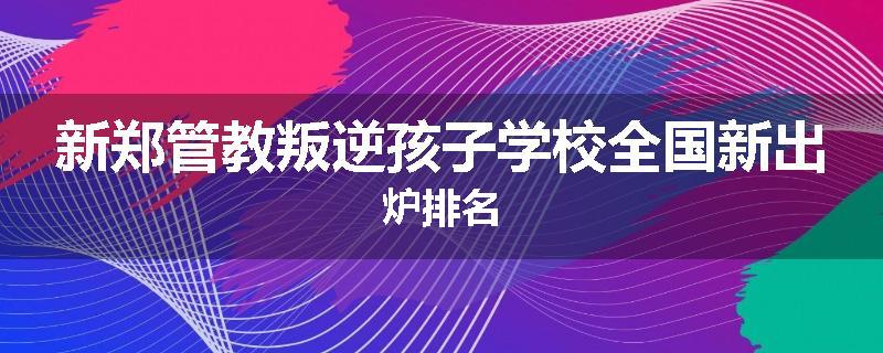 新郑管教叛逆孩子学校全国新出炉排名