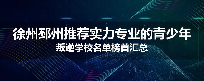 徐州邳州推荐实力专业的青少年叛逆学校名单榜首汇总