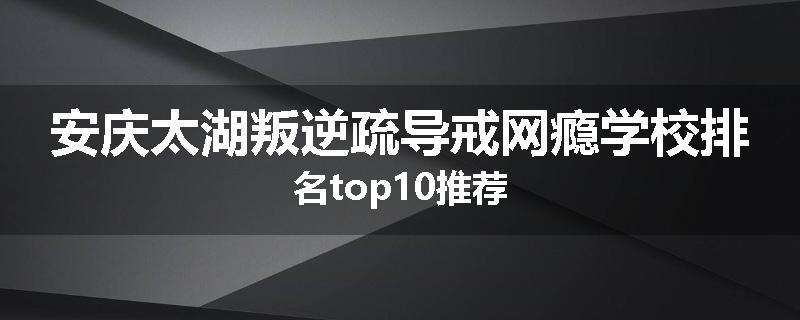 安庆太湖叛逆疏导戒网瘾学校排名top10推荐