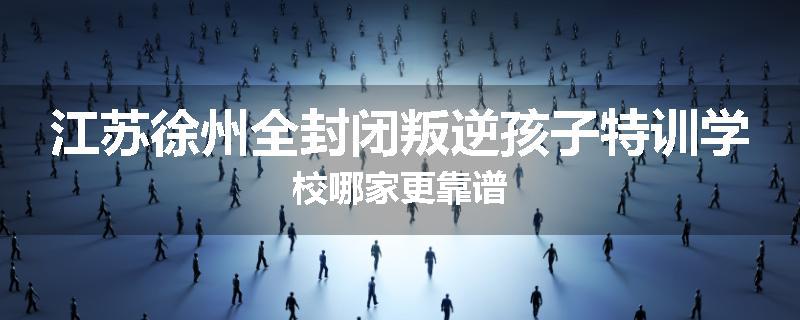 江苏徐州全封闭叛逆孩子特训学校哪家更靠谱